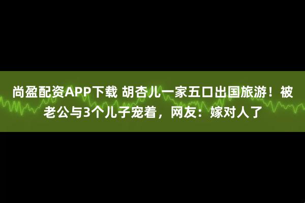 尚盈配资APP下载 胡杏儿一家五口出国旅游！被老公与3个儿子宠着，网友：嫁对人了