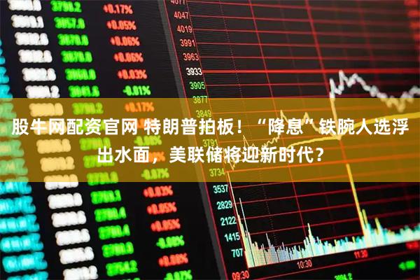 股牛网配资官网 特朗普拍板！“降息”铁腕人选浮出水面，美联储将迎新时代？