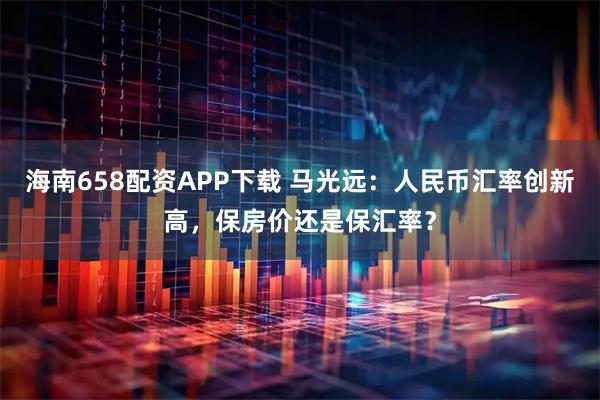 海南658配资APP下载 马光远:人民币汇率创新高,保房价还是保汇率?