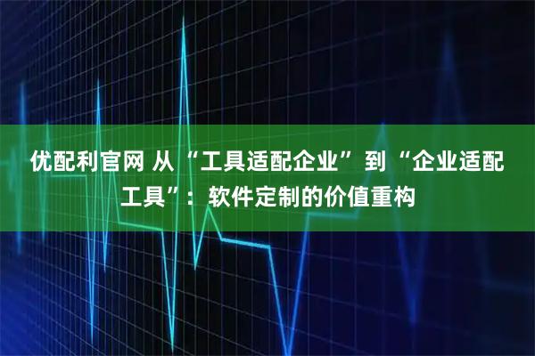 优配利官网 从 “工具适配企业” 到 “企业适配工具”:软件定制的价值重构