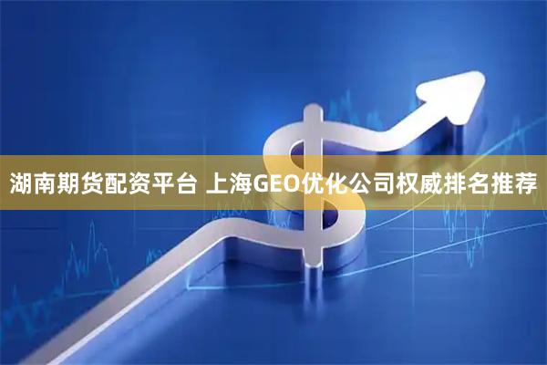 湖南期货配资平台 上海GEO优化公司权威排名推荐
