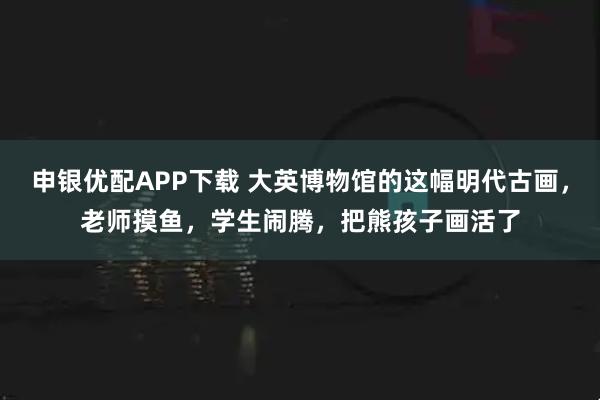 申银优配APP下载 大英博物馆的这幅明代古画,老师摸鱼,学生闹腾,把熊孩子画活了