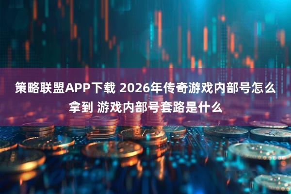 策略联盟APP下载 2026年传奇游戏内部号怎么拿到 游戏内部号套路是什么