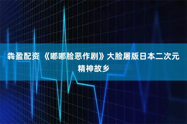 犇盈配资 《嘟嘟脸恶作剧》大脸屠版日本二次元精神故乡