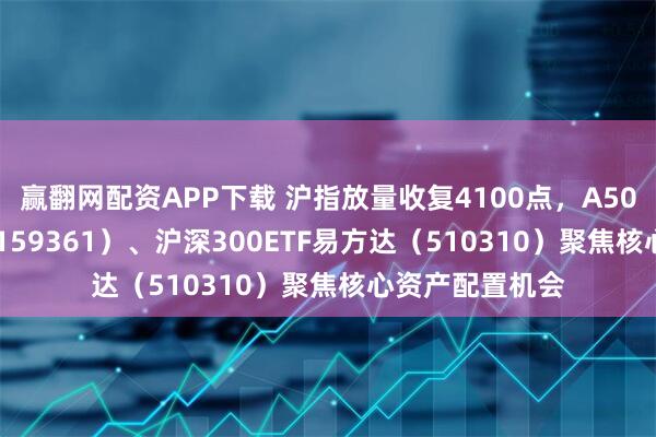 赢翻网配资APP下载 沪指放量收复4100点，A500ETF易方达（159361）、沪深300ETF易方达（510310）聚焦核心资产配置机会