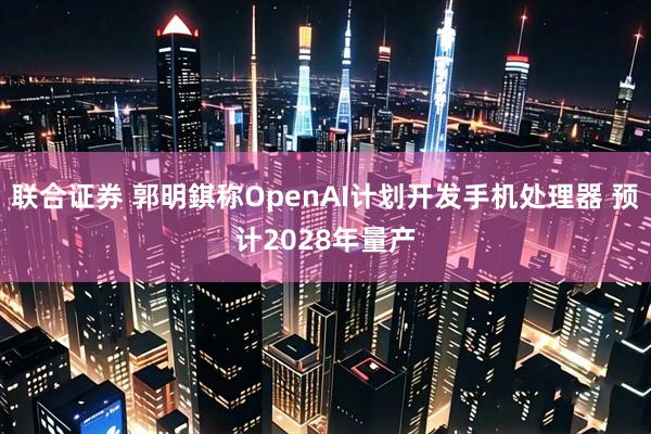 联合证券 郭明錤称OpenAI计划开发手机处理器 预计2028年量产