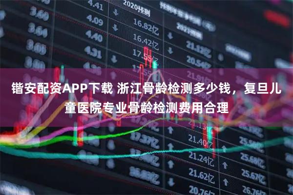 锴安配资APP下载 浙江骨龄检测多少钱，复旦儿童医院专业骨龄检测费用合理