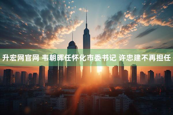 升宏网官网 韦朝晖任怀化市委书记 许忠建不再担任