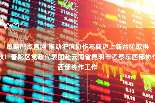 策略配资官网 推动沪滇协作不断迈上新台阶取得新实效！普陀区党政代表团赴云南省昆明市考察东西部协作工作