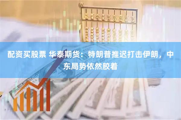 配资买股票 华泰期货：特朗普推迟打击伊朗，中东局势依然胶着