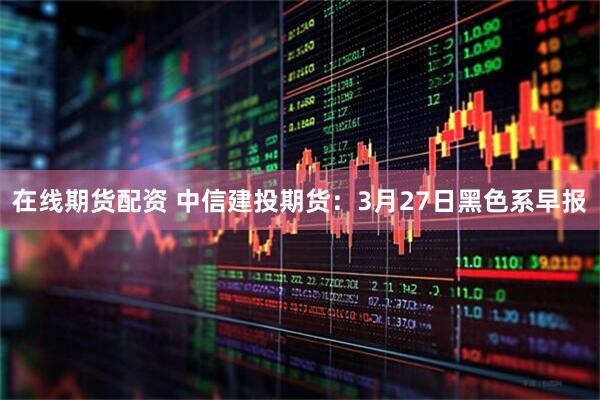 在线期货配资 中信建投期货:3月27日黑色系早报