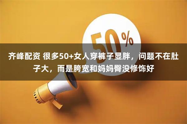 齐峰配资 很多50+女人穿裤子显胖，问题不在肚子大，而是胯宽和妈妈臀没修饰好