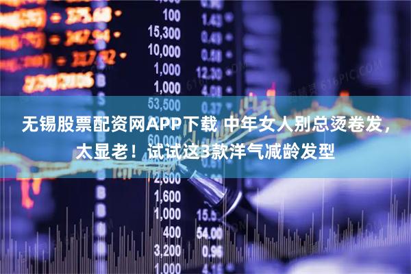无锡股票配资网APP下载 中年女人别总烫卷发，太显老！试试这3款洋气减龄发型