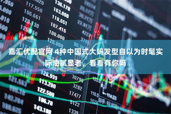 嘉汇优配官网 4种中国式大妈发型自以为时髦实际油腻显老，看看有你吗