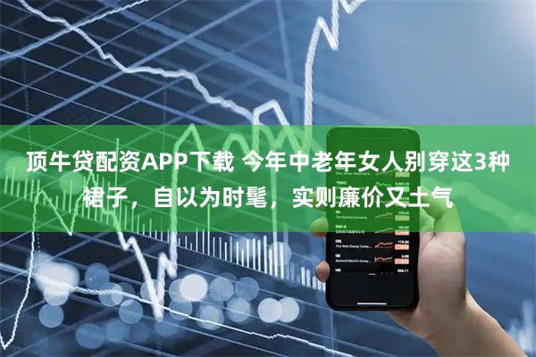 顶牛贷配资APP下载 今年中老年女人别穿这3种裙子，自以为时髦，实则廉价又土气