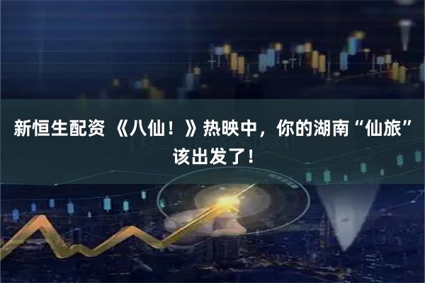新恒生配资 《八仙！》热映中，你的湖南“仙旅”该出发了！