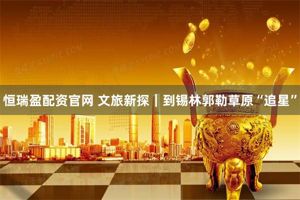 恒瑞盈配资官网 文旅新探｜到锡林郭勒草原“追星”